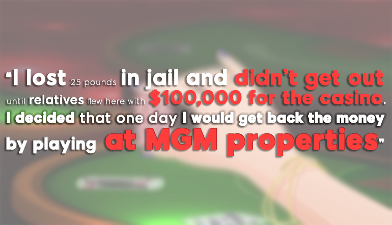 “I lost 25 pounds in jail and didn’t get out until relatives flew here with $100,000 for the casino. I decided that one day I would get back the money by playing at MGM properties.”